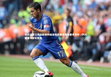 星空体育：哥伦比亚三球完胜玻利维亚提前晋级美加墨世界杯 J罗闪耀建功锁定胜局