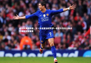 星空体育-山东队再续辉煌，十一年后重温冠军梦—非官方发言人畅谈中国足球新篇章