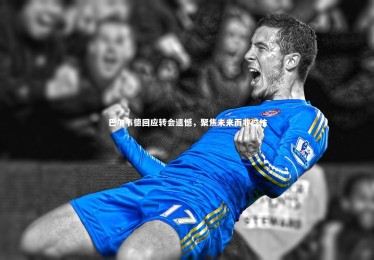 星空体育官网-巴尔韦德回应转会遗憾，聚焦未来而非过往