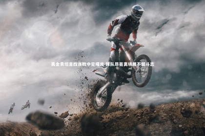 星空|吴金贵坦言四连败中见曙光 球队昂首离场展不屈斗志